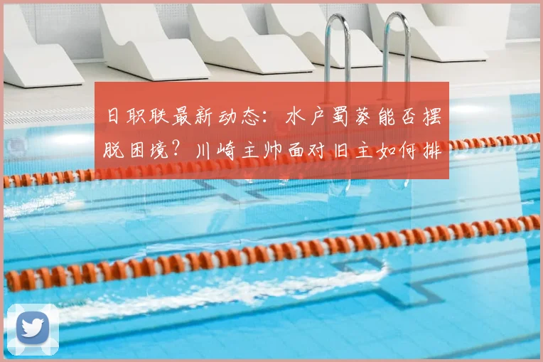 日职联最新动态：水户蜀葵能否摆脱困境？川崎主帅面对旧主如何排兵布阵？