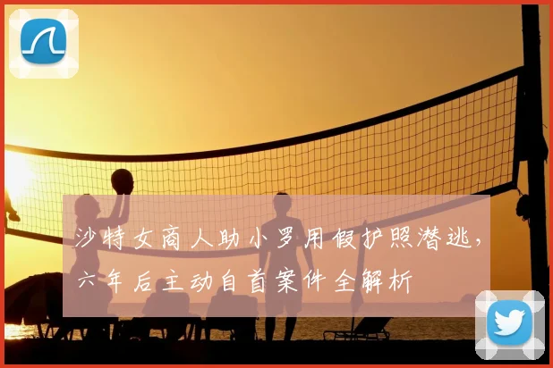 沙特女商人助小罗用假护照潜逃，六年后主动自首案件全解析