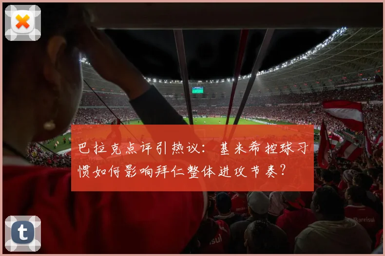 巴拉克点评引热议：基米希控球习惯如何影响拜仁整体进攻节奏？