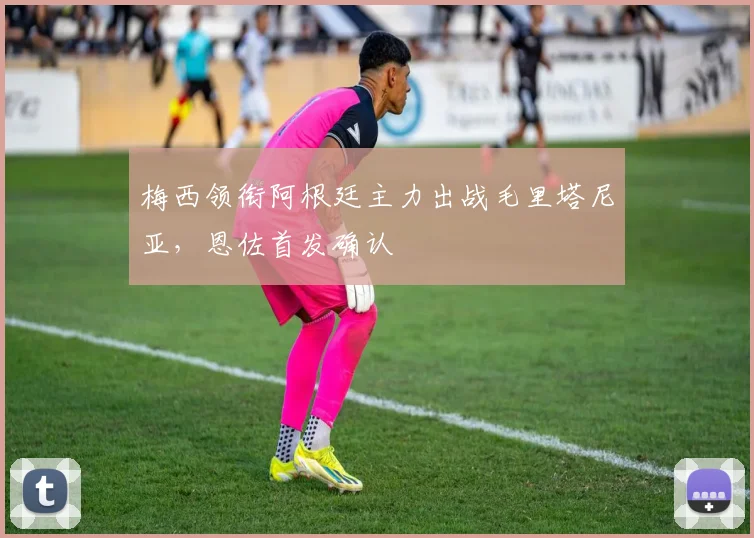 梅西领衔阿根廷主力出战毛里塔尼亚，恩佐首发确认