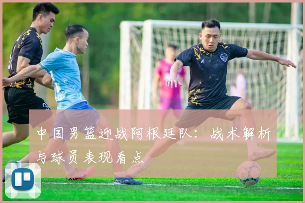中国男篮迎战阿根廷队：战术解析与球员表现看点