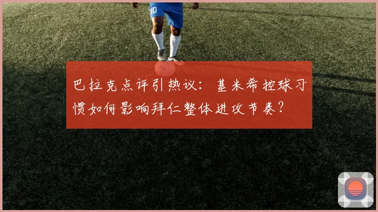 巴拉克点评引热议：基米希控球习惯如何影响拜仁整体进攻节奏？