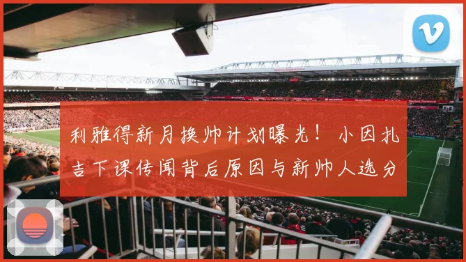 利雅得新月换帅计划曝光！小因扎吉下课传闻背后原因与新帅人选分析