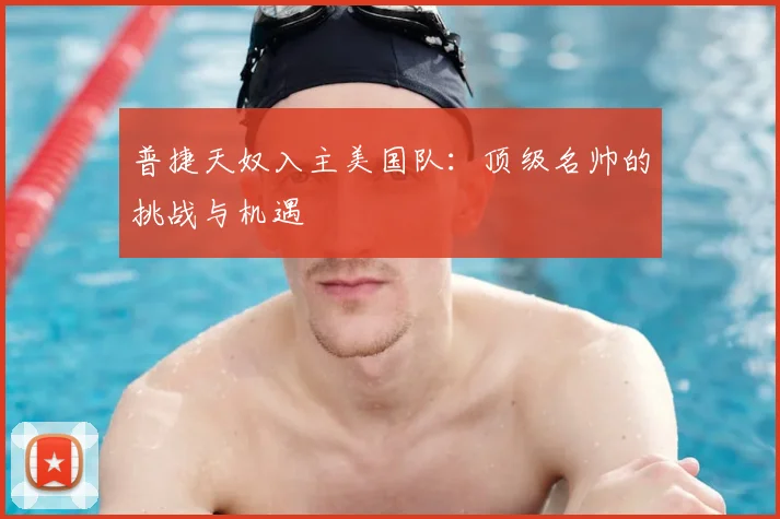 普捷天奴入主美国队：顶级名帅的挑战与机遇