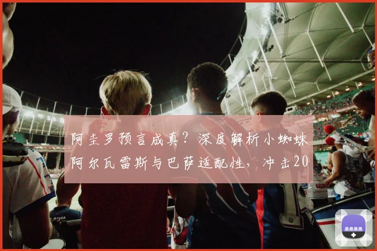 阿圭罗预言成真？深度解析小蜘蛛阿尔瓦雷斯与巴萨适配性，冲击2026欧冠冠军之路展望