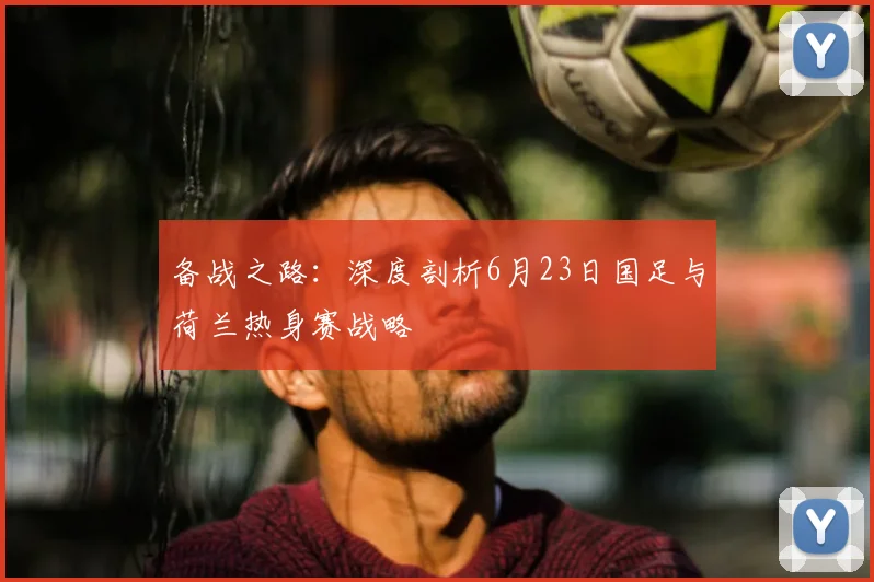 备战之路：深度剖析6月23日国足与荷兰热身赛战略