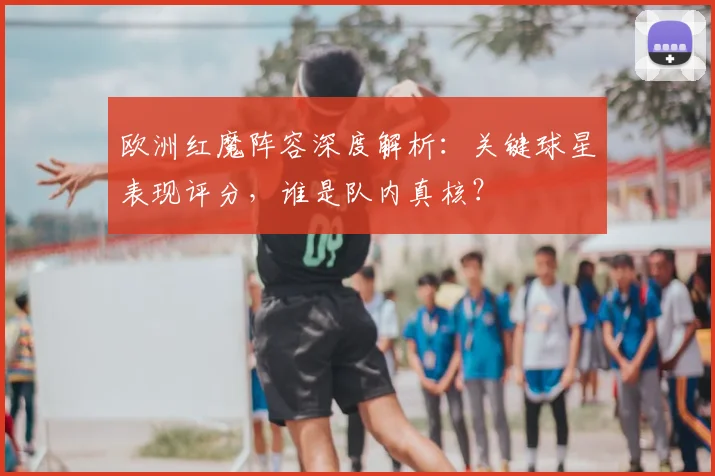 欧洲红魔阵容深度解析：关键球星表现评分，谁是队内真核？