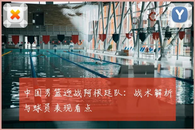 中国男篮迎战阿根廷队：战术解析与球员表现看点