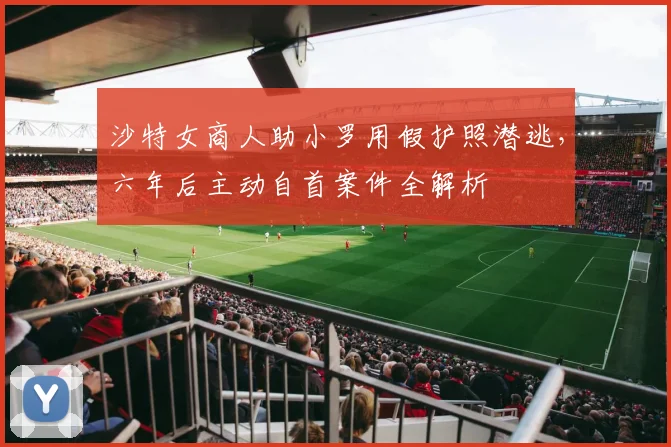 沙特女商人助小罗用假护照潜逃，六年后主动自首案件全解析