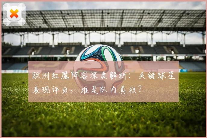 欧洲红魔阵容深度解析：关键球星表现评分，谁是队内真核？