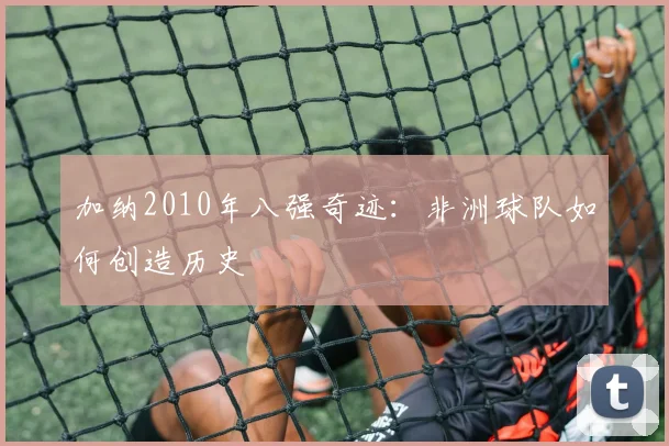 加纳2010年八强奇迹：非洲球队如何创造历史