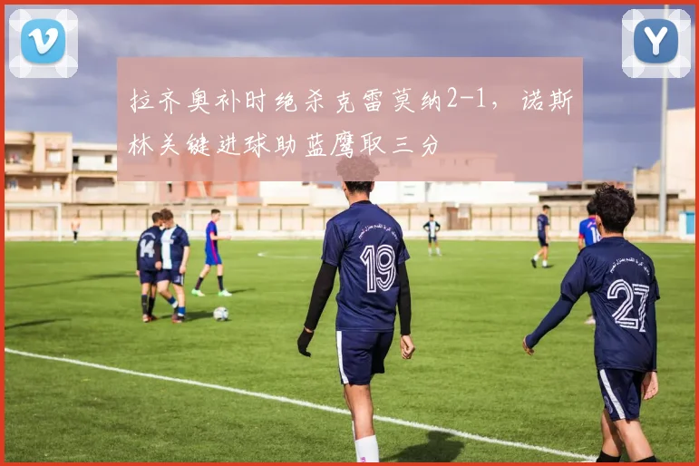 拉齐奥补时绝杀克雷莫纳2-1，诺斯林关键进球助蓝鹰取三分