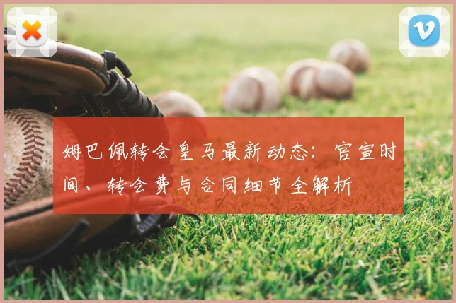 姆巴佩转会皇马最新动态：官宣时间、转会费与合同细节全解析
