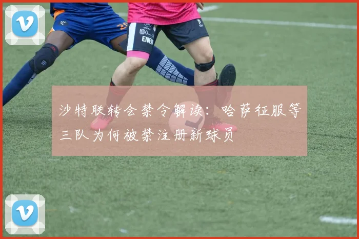 沙特联转会禁令解读：哈萨征服等三队为何被禁注册新球员