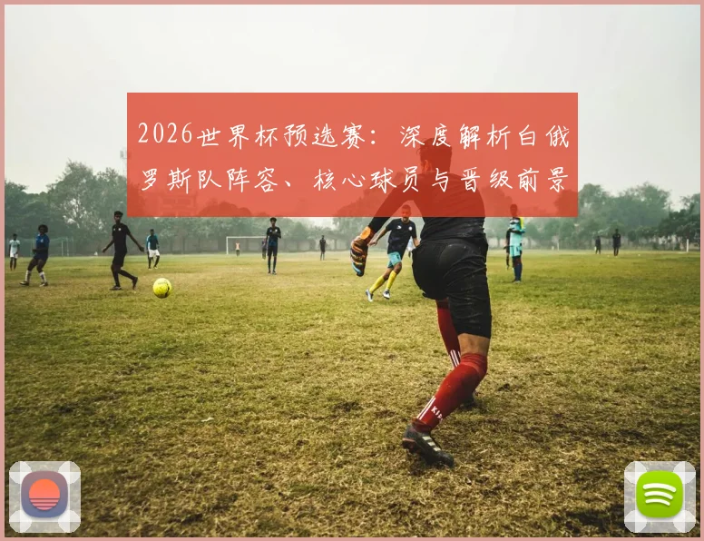 2026世界杯预选赛：深度解析白俄罗斯队阵容、核心球员与晋级前景