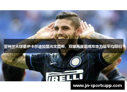 亚特兰大球星伊卡尔迪加盟尤文图斯，双雄再度组成攻击力量平均回归！
